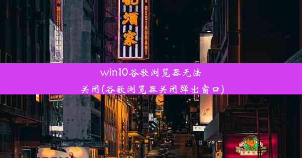 win10谷歌浏览器无法关闭(谷歌浏览器关闭弹出窗口)