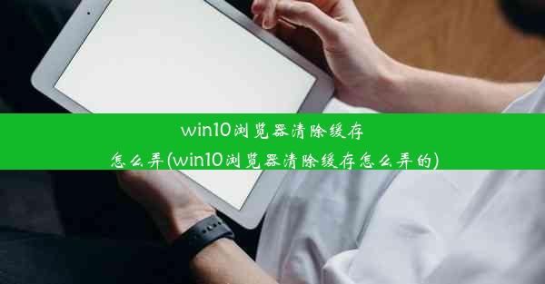 win10浏览器清除缓存怎么弄(win10浏览器清除缓存怎么弄的)