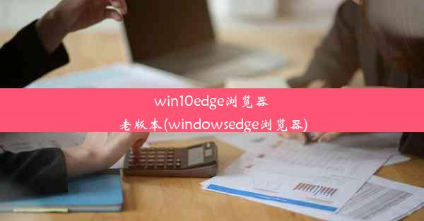 win10edge浏览器老版本(windowsedge浏览器)