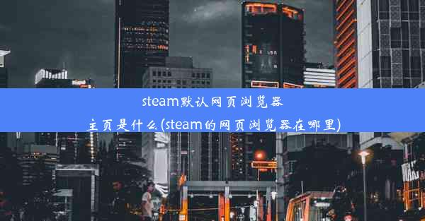 steam默认网页浏览器主页是什么(steam的网页浏览器在哪里)