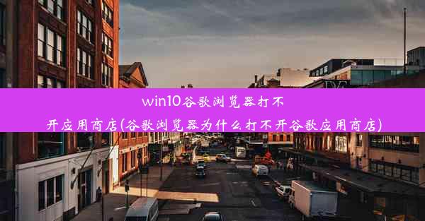 win10谷歌浏览器打不开应用商店(谷歌浏览器为什么打不开谷歌应用商店)