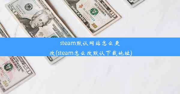 steam默认网站怎么更改(steam怎么改默认下载地址)