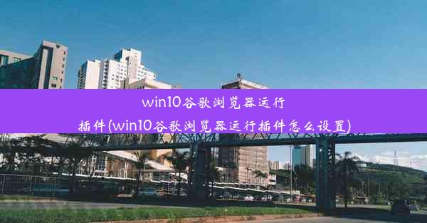 win10谷歌浏览器运行插件(win10谷歌浏览器运行插件怎么设置)