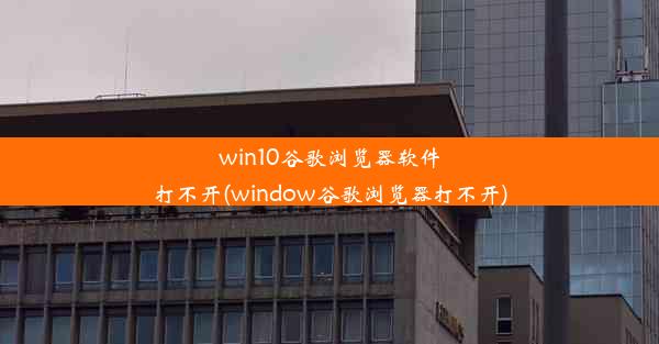 win10谷歌浏览器软件打不开(window谷歌浏览器打不开)