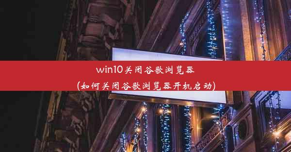 win10关闭谷歌浏览器(如何关闭谷歌浏览器开机启动)