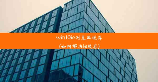 win10ie浏览器缓存(如何解决ie缓存)