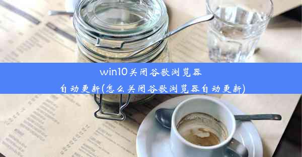 win10关闭谷歌浏览器自动更新(怎么关闭谷歌浏览器自动更新)