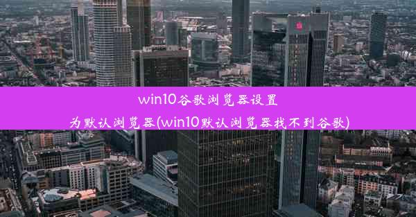 win10谷歌浏览器设置为默认浏览器(win10默认浏览器找不到谷歌)