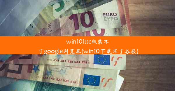 win10ltsc版装不了google浏览器(win10下载不了谷歌)