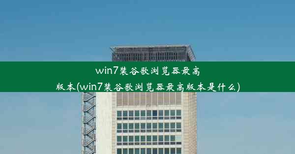 win7装谷歌浏览器最高版本(win7装谷歌浏览器最高版本是什么)