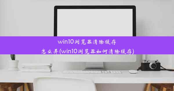 win10浏览器清除缓存怎么弄(win10浏览器如何清除缓存)