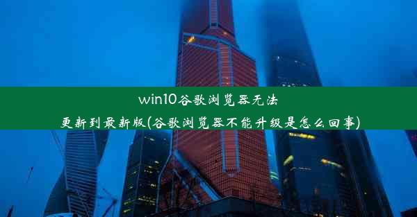 win10谷歌浏览器无法更新到最新版(谷歌浏览器不能升级是怎么回事)