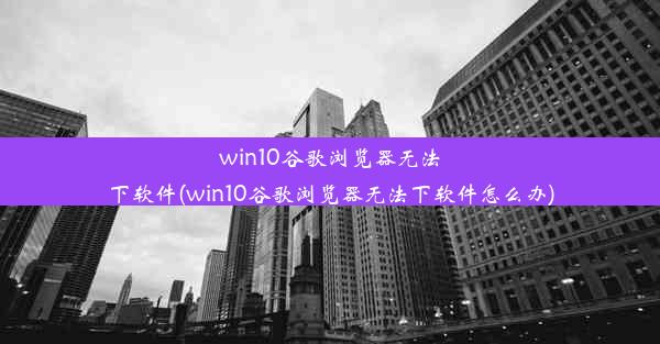 win10谷歌浏览器无法下软件(win10谷歌浏览器无法下软件怎么办)