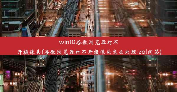 win10谷歌浏览器打不开摄像头(谷歌浏览器打不开摄像头怎么处理-zol问答)