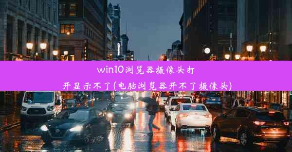 win10浏览器摄像头打开显示不了(电脑浏览器开不了摄像头)