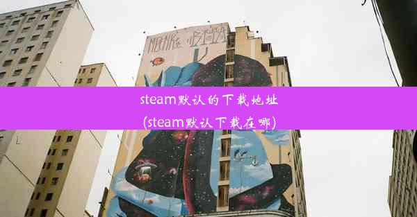 steam默认的下载地址(steam默认下载在哪)