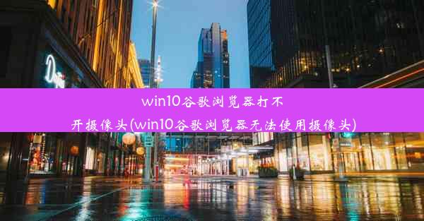 win10谷歌浏览器打不开摄像头(win10谷歌浏览器无法使用摄像头)