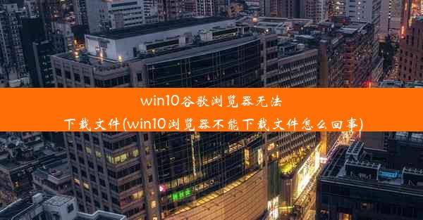 win10谷歌浏览器无法下载文件(win10浏览器不能下载文件怎么回事)