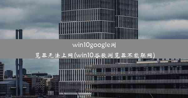 win10google浏览器无法上网(win10谷歌浏览器不能联网)