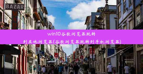 win10谷歌浏览器跳转到其他浏览器(谷歌浏览器跳转到手机浏览器)