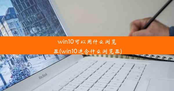 win10可以用什么浏览器(win10适合什么浏览器)