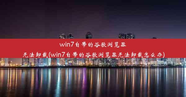 win7自带的谷歌浏览器无法卸载(win7自带的谷歌浏览器无法卸载怎么办)