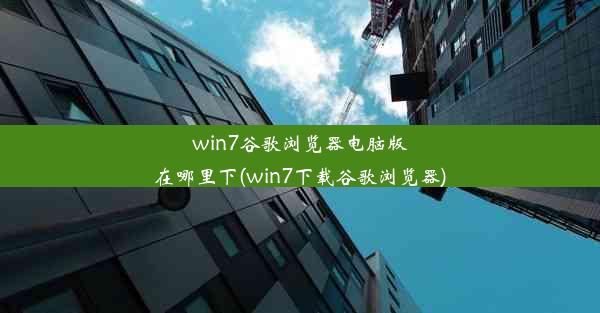 win7谷歌浏览器电脑版在哪里下(win7下载谷歌浏览器)