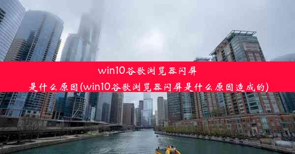 win10谷歌浏览器闪屏是什么原因(win10谷歌浏览器闪屏是什么原因造成的)