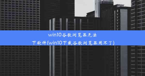 win10谷歌浏览器无法下软件(win10下载谷歌浏览器用不了)