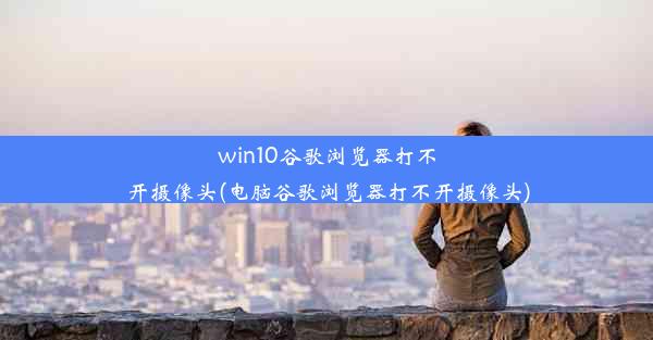 win10谷歌浏览器打不开摄像头(电脑谷歌浏览器打不开摄像头)