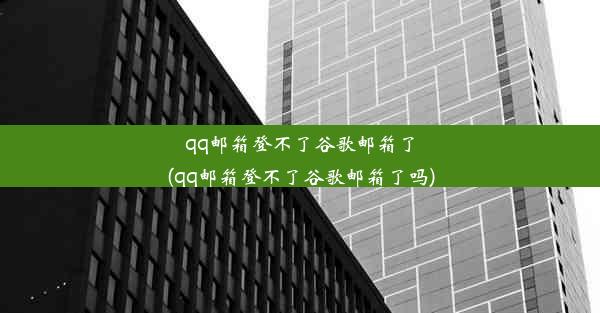 qq邮箱登不了谷歌邮箱了(qq邮箱登不了谷歌邮箱了吗)