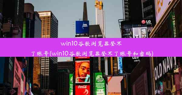 win10谷歌浏览器登不了账号(win10谷歌浏览器登不了账号和密码)