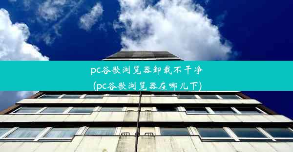 pc谷歌浏览器卸载不干净(pc谷歌浏览器在哪儿下)