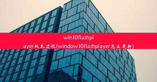 win10flashplayer版本过低(window10flashplayer怎么更新)