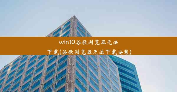 win10谷歌浏览器无法下载(谷歌浏览器无法下载安装)