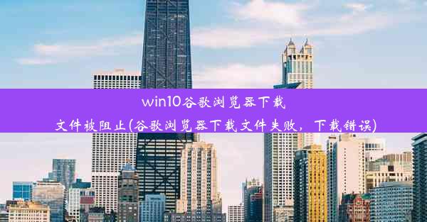 win10谷歌浏览器下载文件被阻止(谷歌浏览器下载文件失败，下载错误)