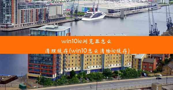 win10ie浏览器怎么清理缓存(win10怎么清除ie缓存)