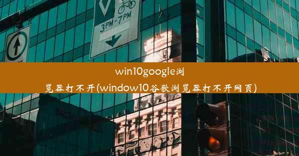 win10google浏览器打不开(window10谷歌浏览器打不开网页)