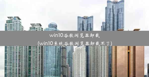 win10谷歌浏览器卸载(win10系统谷歌浏览器卸载不了)