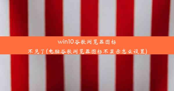 win10谷歌浏览器图标不见了(电脑谷歌浏览器图标不显示怎么设置)