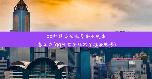 qq邮箱谷歌账号登不进去怎么办(qq邮箱登陆不了谷歌账号)