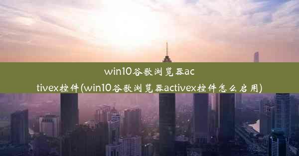 win10谷歌浏览器activex控件(win10谷歌浏览器activex控件怎么启用)