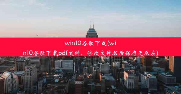 win10谷歌下载(win10谷歌下载pdf文件，修改文件名后保存无反应)