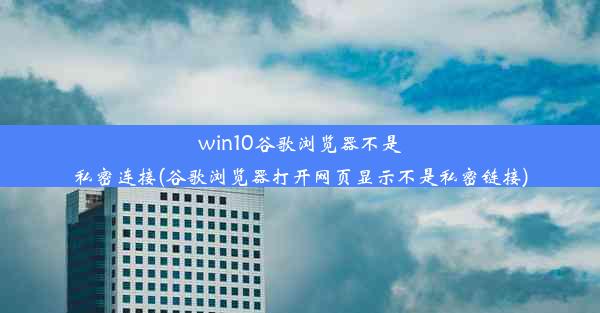 win10谷歌浏览器不是私密连接(谷歌浏览器打开网页显示不是私密链接)