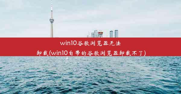 win10谷歌浏览器无法卸载(win10自带的谷歌浏览器卸载不了)