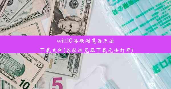 win10谷歌浏览器无法下载文件(谷歌浏览器下载无法打开)