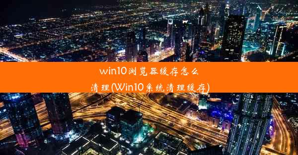 win10浏览器缓存怎么清理(Win10系统清理缓存)