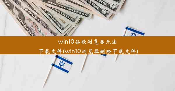 win10谷歌浏览器无法下载文件(win10浏览器删除下载文件)