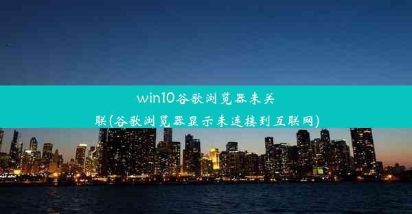 win10谷歌浏览器未关联(谷歌浏览器显示未连接到互联网)