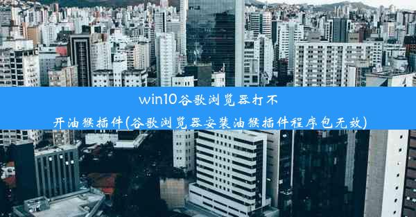 win10谷歌浏览器打不开油猴插件(谷歌浏览器安装油猴插件程序包无效)